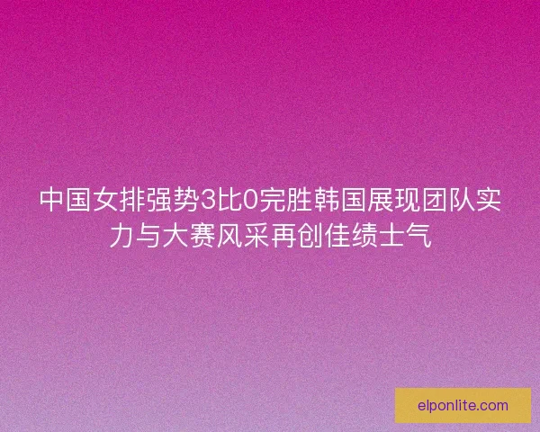 中国女排强势3比0完胜韩国展现团队实力与大赛风采再创佳绩士气