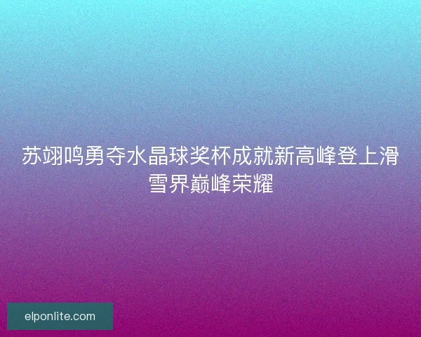 苏翊鸣勇夺水晶球奖杯成就新高峰登上滑雪界巅峰荣耀
