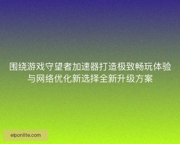 围绕游戏守望者加速器打造极致畅玩体验与网络优化新选择全新升级方案